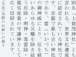 別名「上賀茂神社」とも言われる、世界文化遺産に認定されている神社です。雷（いかづち）の御神威により、厄を祓いあらゆる災難を除き給う厄除・明神・落雷除・電気産業の守護神として広く信仰されています。