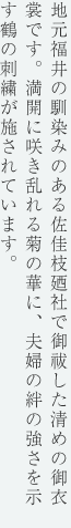 地元福井の馴染みのある佐佳枝廼社で御祓した清めの御衣装です。満開に咲き乱れる菊の華に、夫婦の絆の強さを示す鶴の刺繍が施されています。