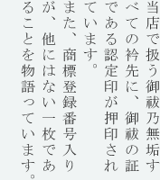 当店で扱う御祓乃無垢すべての袖部分に、御祓の証である認定印が押印されています。また、一緒に押印されている商標登録番号が、他にはない一枚であることを物語っています。