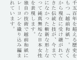 1500年もの歴史をもつ越前和紙が表現する日本の心。その美しくも繊細な雰囲気は、まるで女性そのものを表しているよう。純真無垢な衣装に身を包んでみると、きっとあなたにもその良さが伝わるはず。越前和紙にレーヨンを織り込み作られました。