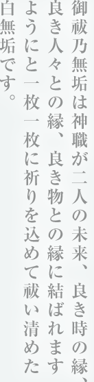 御祓乃無垢は神職が二人の未来、良き時の縁、良き人々との縁、良き物との縁に結ばれますようにと一枚一枚に祈りを込めて祓い清めた白無垢です。